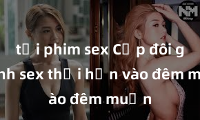 tải phim sex Cặp đôi gái xinh sex thổi hồn vào đêm muộn