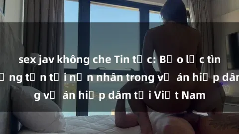 sex jav không che Tin tức: Bạo lực tình dục gây thương tổn tới nạn nhân trong vụ án hiếp dâm tại Việt Nam