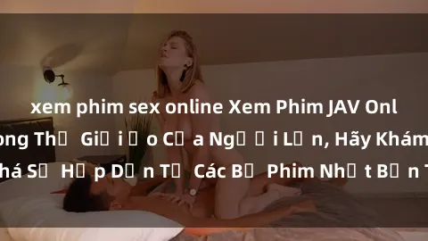xem phim sex online Xem Phim JAV Online - Đắm Chìm Trong Thế Giới Ảo Của Người Lớn, Hãy Khám Phá Sự Hấp Dẫn Từ Các Bộ Phim Nhật Bản Tuyệt Vời Ngay Hôm Nay!