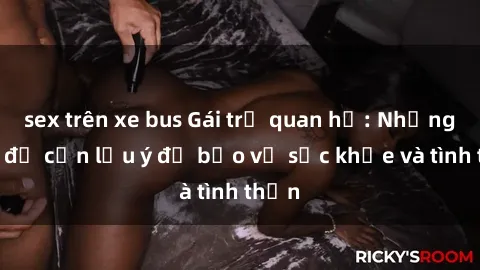 sex trên xe bus Gái trẻ quan hệ: Những vấn đề cần lưu ý để bảo vệ sức khỏe và tình thần