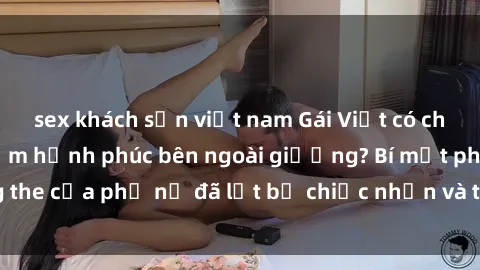 sex khách sạn việt nam Gái Việt có chồng bí mật tìm kiếm hạnh phúc bên ngoài giường? Bí mật phòng the của phụ nữ đã lột bỏ chiếc nhẫn và trải nghiệm sự mới mẻ?
