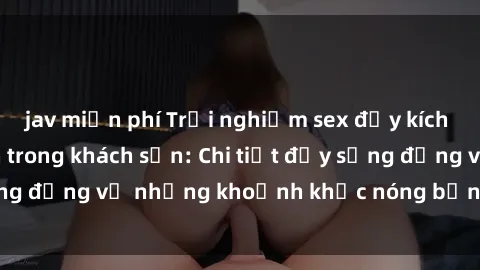 jav miễn phí Trải nghiệm sex đầy kích thích của sinh viên trong khách sạn: Chi tiết đầy sống động về những khoảnh khắc nóng bỏng tại phòng trọ