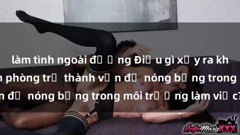 làm tình ngoài đường Điều gì xảy ra khi sex nhân viên văn phòng trở thành vấn đề nóng bỏng trong môi trường làm việc?