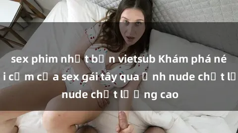 sex phim nhật bản vietsub Khám phá nét đẹp gợi cảm của sex gái tây qua ảnh nude chất lượng cao