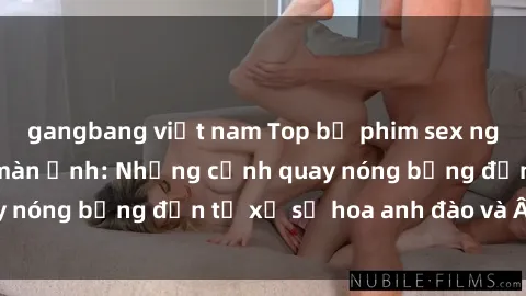 gangbang việt nam Top bộ phim sex ngoại quốc gây sốt màn ảnh: Những cảnh quay nóng bỏng đến từ xứ sở hoa anh đào và Âu Mỹ