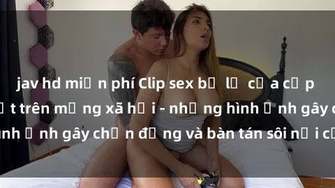jav hd miễn phí Clip sex bị lộ của cặp đôi nổi tiếng gây sốt trên mạng xã hội - những hình ảnh gây chấn động và bàn tán sôi nổi của đôi trẻ.