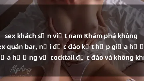 sex khách sạn việt nam Khám phá không gian mới mẻ tại sex quán bar, nơi độc đáo kết hợp giữa hương vị cocktail độc đáo và không khí sexy sôi động.