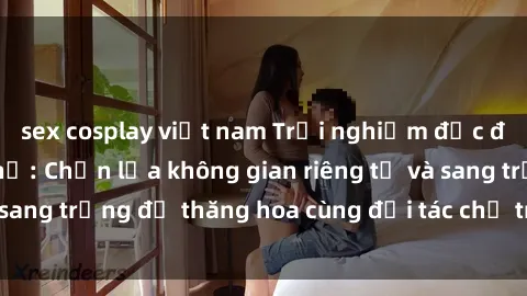 sex cosplay việt nam Trải nghiệm độc đáo tại sex nhà nghỉ: Chọn lựa không gian riêng tư và sang trọng để thăng hoa cùng đối tác chỉ trong một đêm.