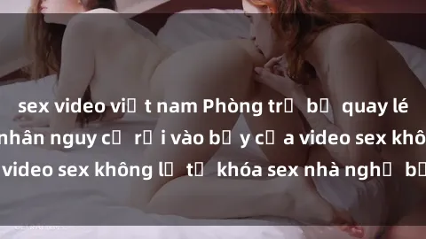 sex video việt nam Phòng trọ bị quay lén kỳ thị, đôi tình nhân nguy cơ rơi vào bẫy của video sex không lẽ từ khóa sex nhà nghỉ bị quay lén