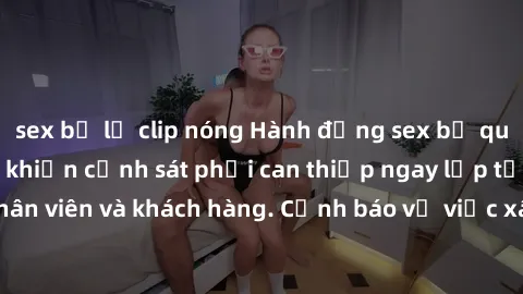sex bị lộ clip nóng Hành động sex bị quay lén trong toilet khiến cảnh sát phải can thiệp ngay lập tức, gây sốc cho nhân viên và khách hàng. Cảnh báo về việc xâm phạm quyền riêng tư và an ninh trong cá