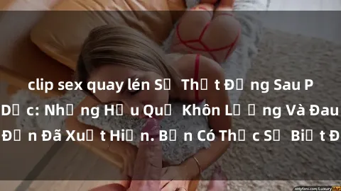 clip sex quay lén Sự Thật Đằng Sau Phim Sex Nô Lệ Tình Dục: Những Hậu Quả Khôn Lường Và Đau Đớn Đã Xuất Hiện. Bạn Có Thực Sự Biết Được Nỗi Đau Của Họ?