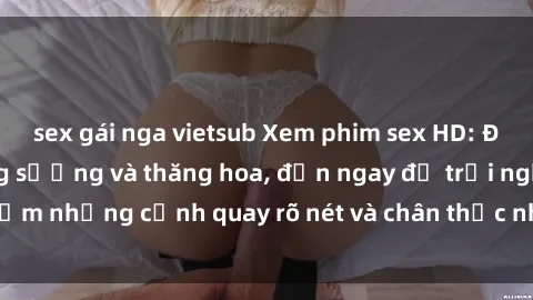 sex gái nga vietsub Xem phim sex HD: Đỉnh cao của sự sung sướng và thăng hoa, đến ngay để trải nghiệm những cảnh quay rõ nét và chân thực nhất. Hãy cùng khám phá!