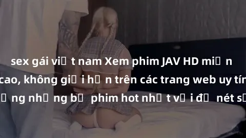 sex gái việt nam Xem phim JAV HD miễn phí chất lượng cao, không giới hạn trên các trang web uy tín. Yên tâm tận hưởng những bộ phim hot nhất với độ nét sắc sảo, đẹp mắt ngay tại nhà. Hãy trải nghiệm n