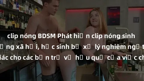 clip nóng BDSM Phát hiện clip nóng sinh viên gây sốt trên mạng xã hội, học sinh bị xử lý nghiêm ngặt. Đây là cảnh giác cho các bạn trẻ về hậu quả của việc chia sẻ thông tin trái phép trên internet.