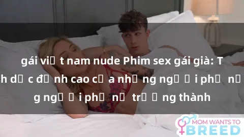 gái việt nam nude Phim sex gái già: Trải nghiệm tình dục đỉnh cao của những người phụ nữ trưởng thành