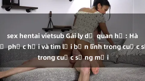 sex hentai vietsub Gái ly dị quan hệ: Hành trình tự phục hồi và tìm lại bản lĩnh trong cuộc sống mới