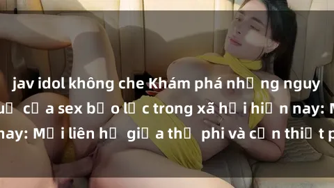 jav idol không che Khám phá những nguyên nhân và hậu quả của sex bạo lực trong xã hội hiện nay: Mối liên hệ giữa thị phi và cần thiết phải ngăn chặn.