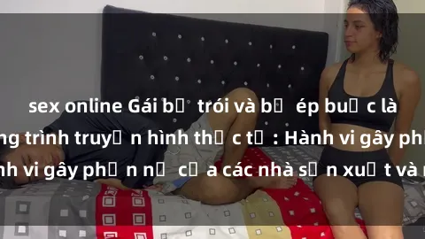 sex online Gái bị trói và bị ép buộc làm tình trong chương trình truyền hình thực tế: Hành vi gây phẫn nộ của các nhà sản xuất và người xem.
