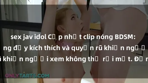 sex jav idol Cập nhật clip nóng BDSM: Những pha hành động đầy kích thích và quyến rũ khiến người xem không thể rời mắt. Đừng bỏ lỡ!