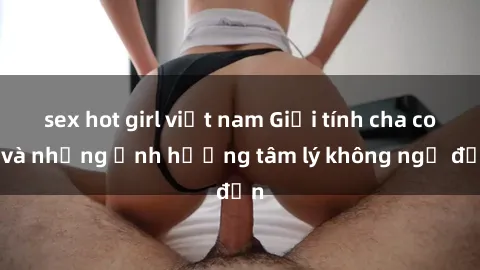 sex hot girl việt nam Giới tính cha con và những ảnh hưởng tâm lý không ngờ đến