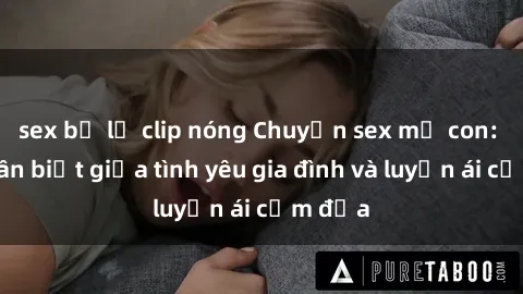 sex bị lộ clip nóng Chuyện sex mẹ con: Sự phân biệt giữa tình yêu gia đình và luyến ái cấm địa