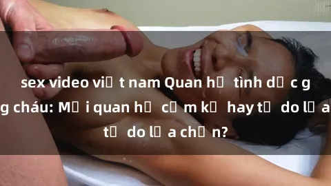 sex video việt nam Quan hệ tình dục giữa ông cháu: Mối quan hệ cấm kỵ hay tự do lựa chọn?