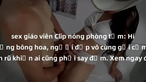 sex giáo viên Clip nóng phòng tắm: Hít thở nồng nàn hương bông hoa, người đẹp vô cùng gợi cảm và quyến rũ khiến ai cũng phải say đắm. Xem ngay để trải nghiệm điều đặc biệt!