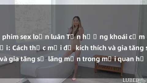 phim sex loạn luân Tận hưởng khoái cảm với sex ngoài trời: Cách thức mới để kích thích và gia tăng sự lãng mạn trong mối quan hệ của bạn!
