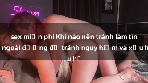 sex miễn phí Khi nào nên tránh làm tình ngoài đường để tránh nguy hiểm và xấu hổ