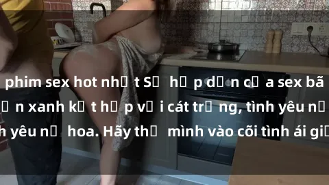 phim sex hot nhất Sự hấp dẫn của sex bãi biển: Khi sóng biển xanh kết hợp với cát trắng, tình yêu nở hoa. Hãy thả mình vào cõi tình ái giữa sóng biển!