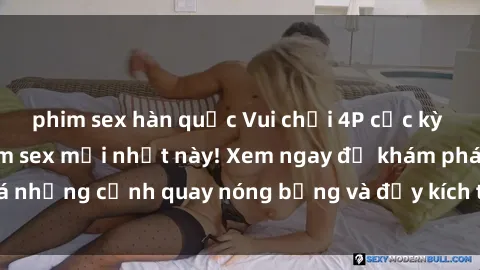 phim sex hàn quốc Vui chơi 4P cực kỳ hấp dẫn trong phim sex mới nhất này! Xem ngay để khám phá những cảnh quay nóng bỏng và đầy kích thích của bộ phim này!
