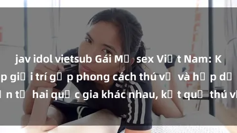 jav idol vietsub Gái Mỹ sex Việt Nam: Khi nền công nghiệp giải trí gặp phong cách thú vị và hấp dẫn từ hai quốc gia khác nhau, kết quả thú vị không thể bỏ qua.