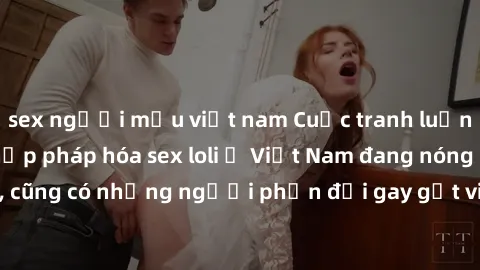 sex người mẫu việt nam Cuộc tranh luận về việc có nên hợp pháp hóa sex loli ở Việt Nam đang nóng lên. Đồng thời, cũng có những người phản đối gay gắt việc này vì lo ngại về tác động tiêu cực lên trẻ e