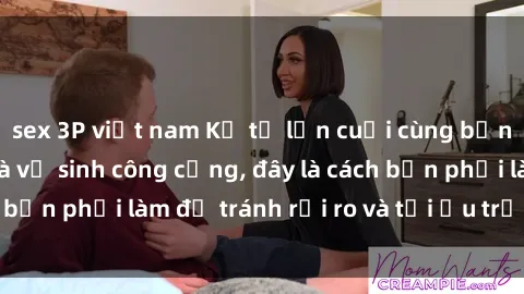 sex 3P việt nam Kể từ lần cuối cùng bạn thực hành sex nhà vệ sinh công cộng, đây là cách bạn phải làm để tránh rủi ro và tối ưu trải nghiệm.