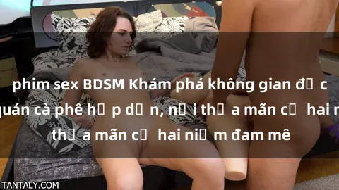 phim sex BDSM Khám phá không gian độc đáo tại sex quán cà phê hấp dẫn, nơi thỏa mãn cả hai niềm đam mê