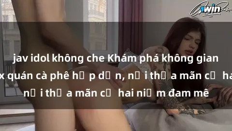 jav idol không che Khám phá không gian độc đáo tại sex quán cà phê hấp dẫn, nơi thỏa mãn cả hai niềm đam mê