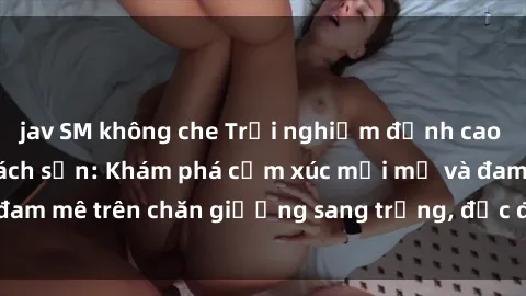 jav SM không che Trải nghiệm đỉnh cao tình yêu tại sex khách sạn: Khám phá cảm xúc mới mẻ và đam mê trên chăn giường sang trọng, độc đáo, không giới hạn.