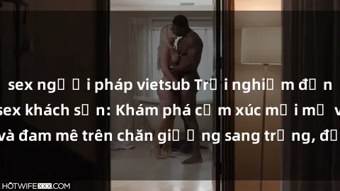 sex người pháp vietsub Trải nghiệm đỉnh cao tình yêu tại sex khách sạn: Khám phá cảm xúc mới mẻ và đam mê trên chăn giường sang trọng, độc đáo, không giới hạn.