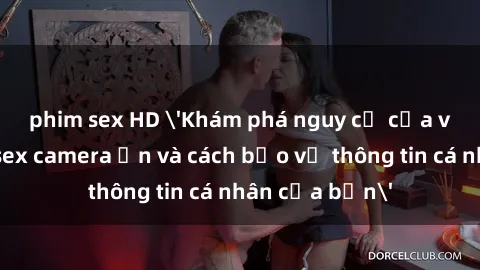 phim sex HD 'Khám phá nguy cơ của việc sử dụng sex camera ẩn và cách bảo vệ thông tin cá nhân của bạn'