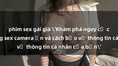phim sex gái già 'Khám phá nguy cơ của việc sử dụng sex camera ẩn và cách bảo vệ thông tin cá nhân của bạn'