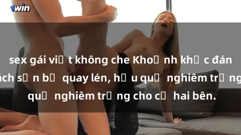 sex gái việt không che Khoảnh khắc đáng buồn: Sex khách sạn bị quay lén, hậu quả nghiêm trọng cho cả hai bên.