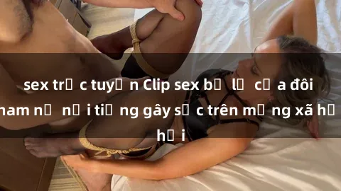 sex trực tuyến Clip sex bị lộ của đôi nam nữ nổi tiếng gây sốc trên mạng xã hội