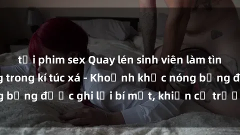 tải phim sex Quay lén sinh viên làm tình ngay trên giường trong kí túc xá - Khoảnh khắc nóng bỏng được ghi lại bí mật, khiến cả trường học xôn xao.