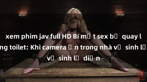 xem phim jav full HD Bí mật sex bị quay lén trong toilet: Khi camera ẩn trong nhà vệ sinh lộ diện