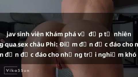 jav sinh viên Khám phá vẻ đẹp tự nhiên và văn hóa đa dạng qua sex châu Phi: Điểm đến độc đáo cho những trải nghiệm khó quên