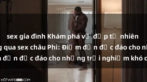 sex gia đình Khám phá vẻ đẹp tự nhiên và văn hóa đa dạng qua sex châu Phi: Điểm đến độc đáo cho những trải nghiệm khó quên