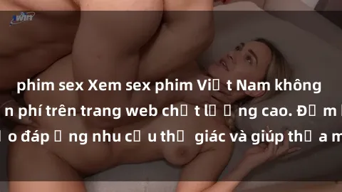 phim sex Xem sex phim Việt Nam không che hoàn toàn miễn phí trên trang web chất lượng cao. Đảm bảo đáp ứng nhu cầu thị giác và giúp thỏa mãn mong muốn của bạn.