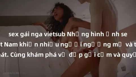 sex gái nga vietsub Những hình ảnh sex gái sinh viên Việt Nam khiến nhiều người ngưỡng mộ và thèm khát. Cùng khám phá vẻ đẹp gợi cảm và quyến rũ của những cô gái trẻ này.