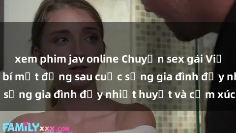 xem phim jav online Chuyện sex gái Việt có chồng: Những bí mật đằng sau cuộc sống gia đình đầy nhiệt huyết và cảm xúc