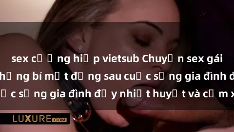 sex cưỡng hiếp vietsub Chuyện sex gái Việt có chồng: Những bí mật đằng sau cuộc sống gia đình đầy nhiệt huyết và cảm xúc